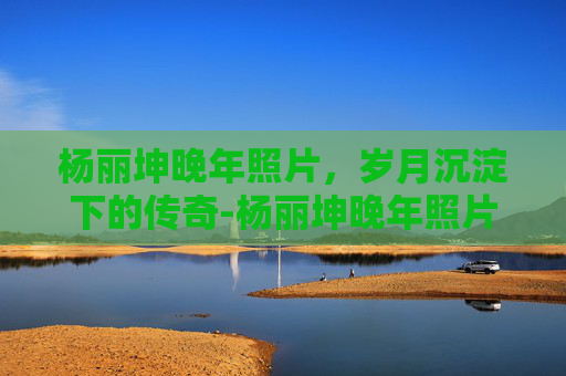 杨丽坤晚年照片，岁月沉淀下的传奇-杨丽坤晚年照片高清