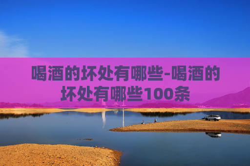 喝酒的坏处有哪些-喝酒的坏处有哪些100条