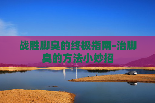 战胜脚臭的终极指南-治脚臭的方法小妙招
