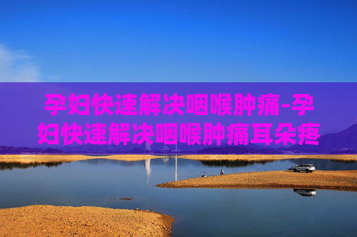 孕妇快速解决咽喉肿痛-孕妇快速解决咽喉肿痛耳朵疼