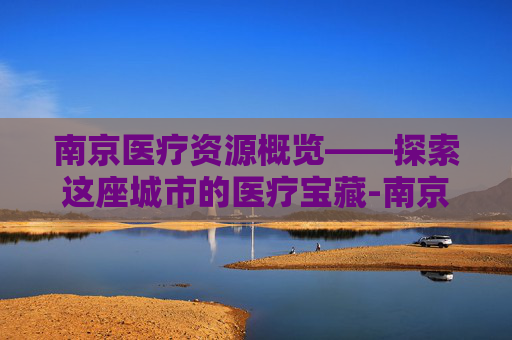 南京医疗资源概览——探索这座城市的医疗宝藏-南京有哪些医院是三甲医院