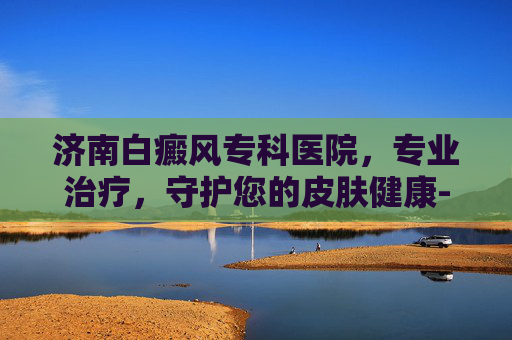 济南白癜风专科医院，专业治疗，守护您的皮肤健康-济南白癜风专科医院哪家好