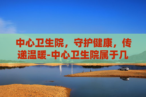 中心卫生院，守护健康，传递温暖-中心卫生院属于几级医院