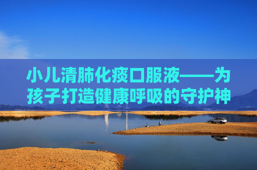 小儿清肺化痰口服液——为孩子打造健康呼吸的守护神-小儿清肺化痰口服液的作用与功效