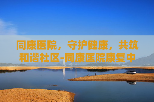 同康医院，守护健康，共筑和谐社区-同康医院康复中心电话号码