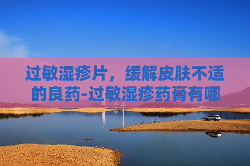 过敏湿疹片，缓解皮肤不适的良药-过敏湿疹药膏有哪些
