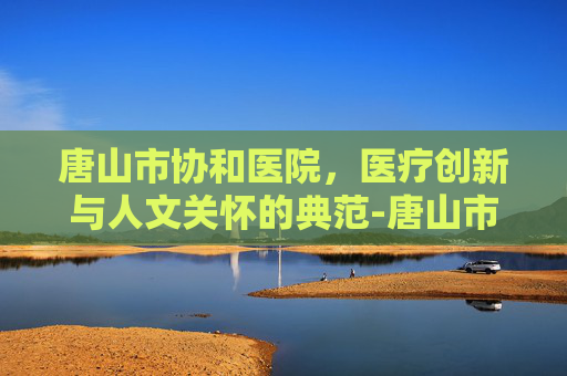唐山市协和医院，医疗创新与人文关怀的典范-唐山市协和医院电话