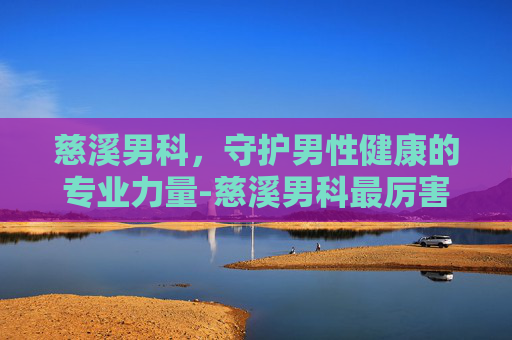 慈溪男科，守护男性健康的专业力量-慈溪男科最厉害三个医院