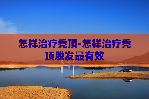 怎样治疗秃顶-怎样治疗秃顶脱发最有效