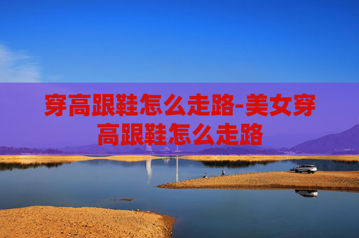 穿高跟鞋怎么走路-美女穿高跟鞋怎么走路