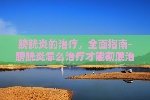 膀胱炎的治疗，全面指南-膀胱炎怎么治疗才能彻底治好