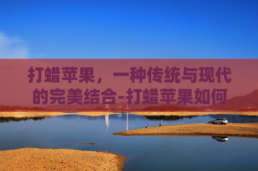 打蜡苹果，一种传统与现代的完美结合-打蜡苹果如何鉴别