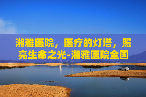 湘雅医院，医疗的灯塔，照亮生命之光-湘雅医院全国排名