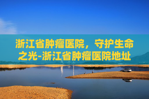 浙江省肿瘤医院，守护生命之光-浙江省肿瘤医院地址