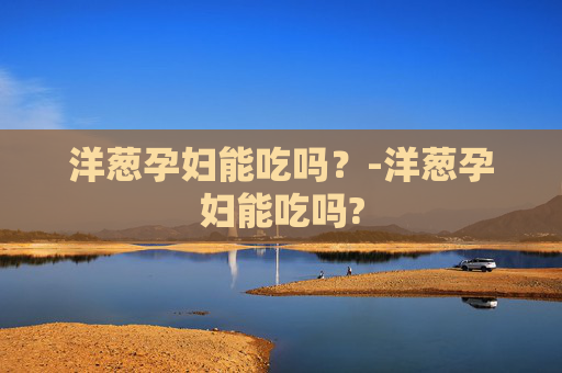 洋葱孕妇能吃吗？-洋葱孕妇能吃吗?