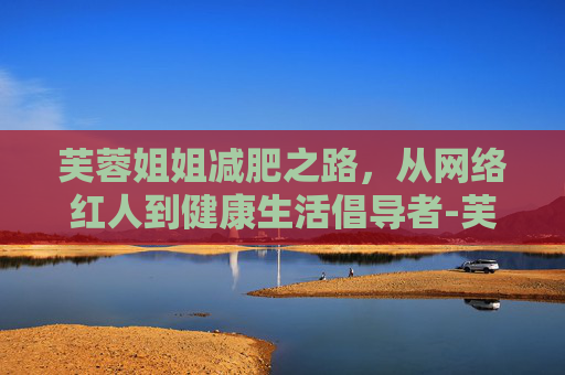 芙蓉姐姐减肥之路，从网络红人到健康生活倡导者-芙蓉姐姐减肥后视频