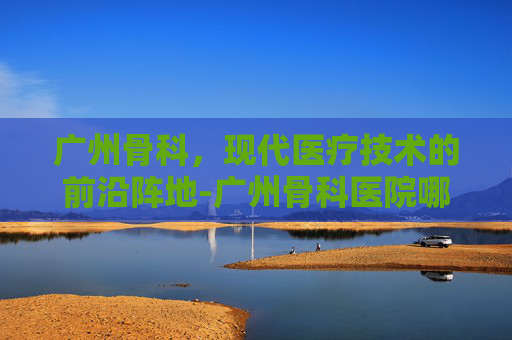 广州骨科，现代医疗技术的前沿阵地-广州骨科医院哪里的最好