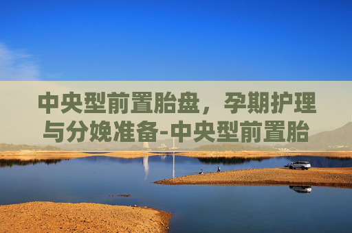 中央型前置胎盘，孕期护理与分娩准备-中央型前置胎盘和完全性前置胎盘区别