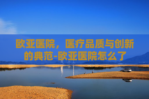欧亚医院，医疗品质与创新的典范-欧亚医院怎么了