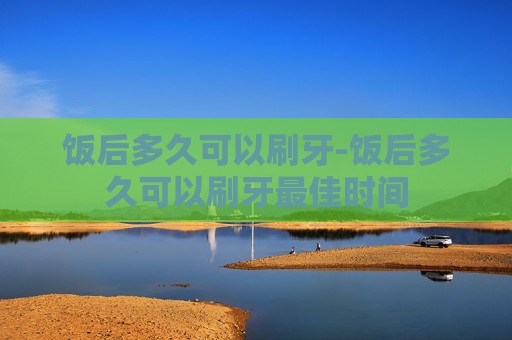 饭后多久可以刷牙-饭后多久可以刷牙最佳时间