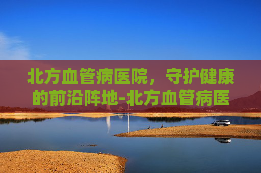 北方血管病医院，守护健康的前沿阵地-北方血管病医院是正规的吗
