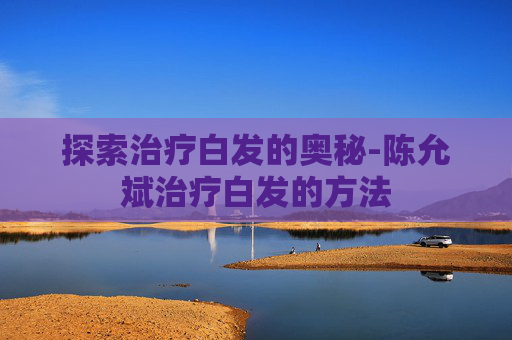 探索治疗白发的奥秘-陈允斌治疗白发的方法