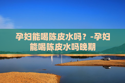 孕妇能喝陈皮水吗？-孕妇能喝陈皮水吗晚期