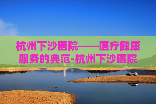 杭州下沙医院——医疗健康服务的典范-杭州下沙医院有哪些