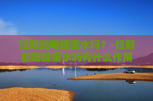 经期能喝蜂蜜水吗？-经期能喝蜂蜜水吗有什么作用