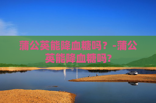 蒲公英能降血糖吗？-蒲公英能降血糖吗?