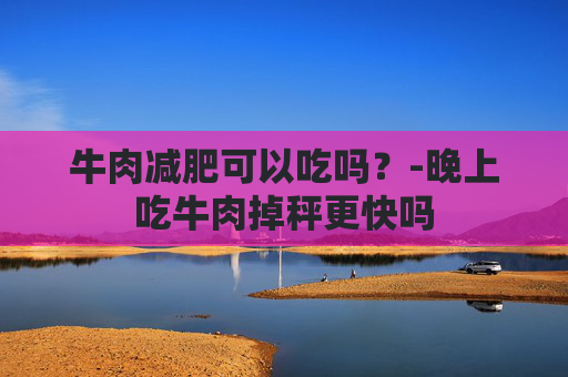 牛肉减肥可以吃吗？-晚上吃牛肉掉秤更快吗