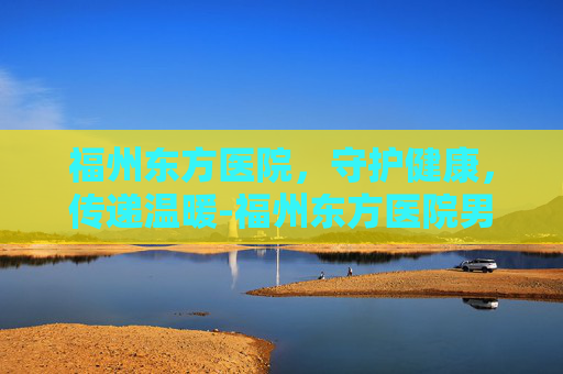 福州东方医院，守护健康，传递温暖-福州东方医院男科怎么样
