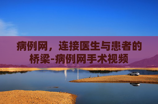 病例网，连接医生与患者的桥梁-病例网手术视频