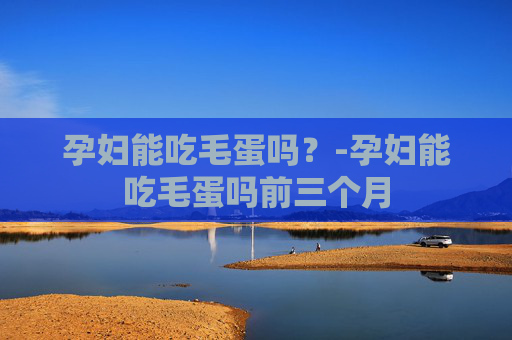 孕妇能吃毛蛋吗？-孕妇能吃毛蛋吗前三个月