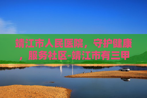 靖江市人民医院，守护健康，服务社区-靖江市有三甲医院吗