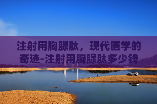 注射用胸腺肽，现代医学的奇迹-注射用胸腺肽多少钱一支