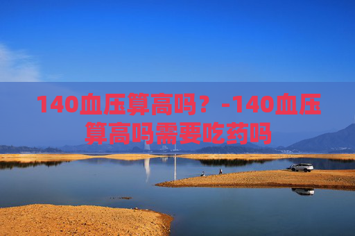140血压算高吗？-140血压算高吗需要吃药吗