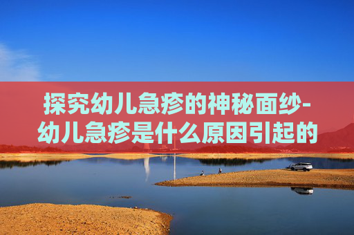 探究幼儿急疹的神秘面纱-幼儿急疹是什么原因引起的,怎么根治