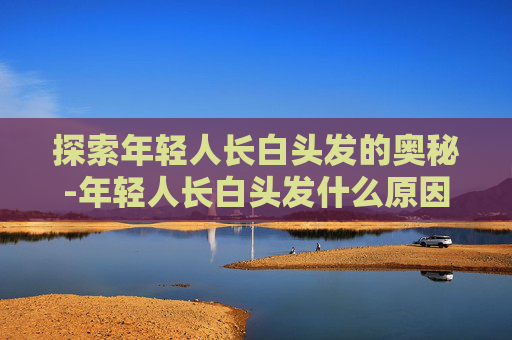 探索年轻人长白头发的奥秘-年轻人长白头发什么原因