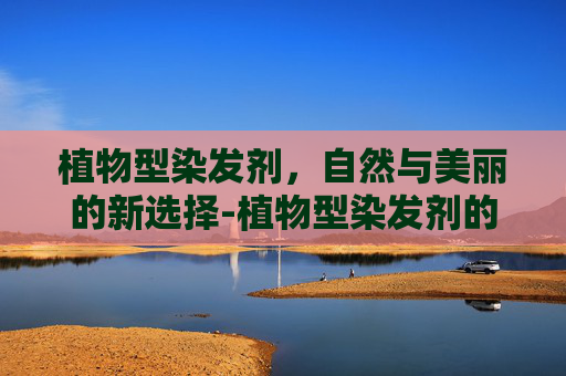 植物型染发剂，自然与美丽的新选择-植物型染发剂的优缺点