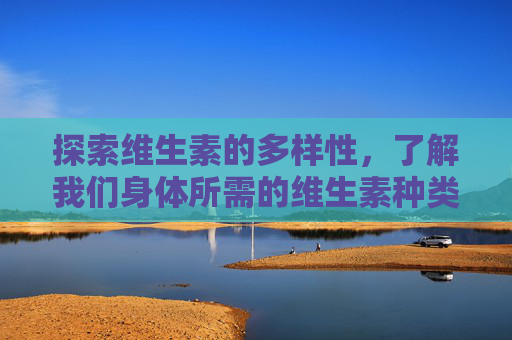 探索维生素的多样性，了解我们身体所需的维生素种类-维生素有多少种类?各有什么作用和功效