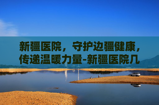 新疆医院，守护边疆健康，传递温暖力量-新疆医院几点上班时间表