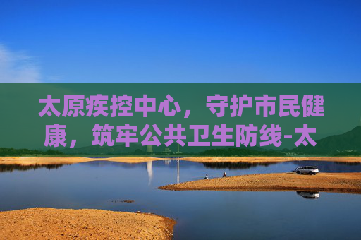 太原疾控中心，守护市民健康，筑牢公共卫生防线-太原疾控中心地址在哪