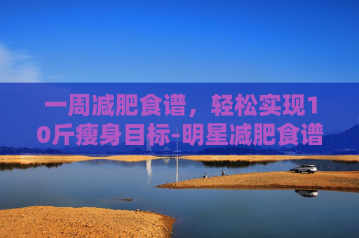 一周减肥食谱，轻松实现10斤瘦身目标-明星减肥食谱一周瘦10斤
