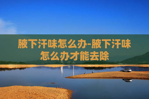 腋下汗味怎么办-腋下汗味怎么办才能去除
