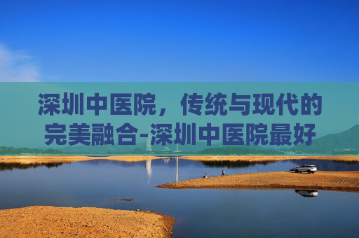 深圳中医院，传统与现代的完美融合-深圳中医院最好的老中医