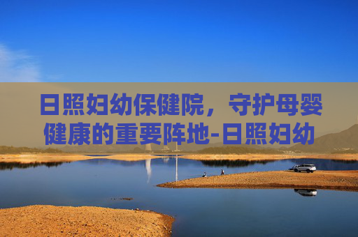 日照妇幼保健院，守护母婴健康的重要阵地-日照妇幼保健院医院电话