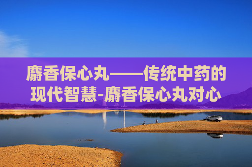 麝香保心丸——传统中药的现代智慧-麝香保心丸对心脏起什么作用
