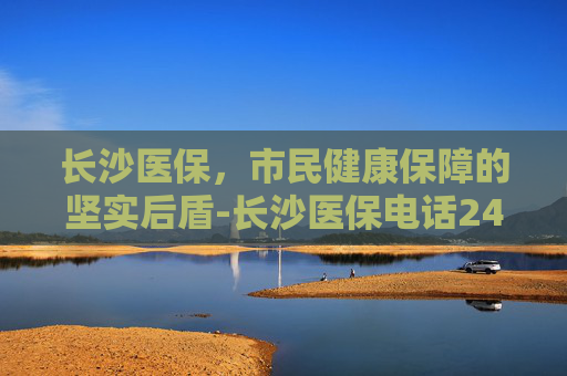 长沙医保，市民健康保障的坚实后盾-长沙医保电话24小时人工服务电话