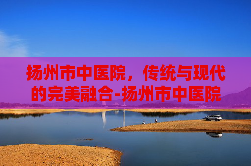 扬州市中医院，传统与现代的完美融合-扬州市中医院挂号预约